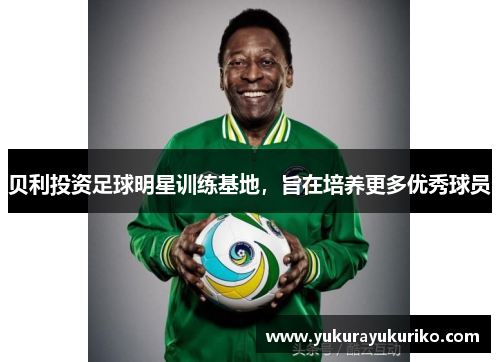 贝利投资足球明星训练基地，旨在培养更多优秀球员