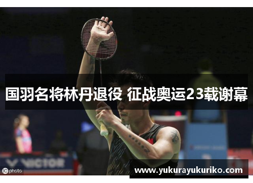 国羽名将林丹退役 征战奥运23载谢幕